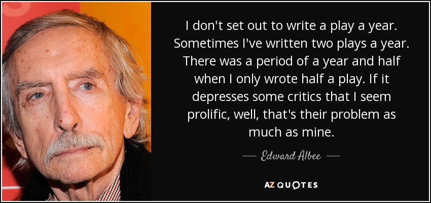 I don't set out to write a play a year. Sometimes I've written two plays a year. There was a period of a year and half when I only wrote half a play. If it depresses some critics that I seem prolific, well, that's their problem as much as mine. - Edward Albee