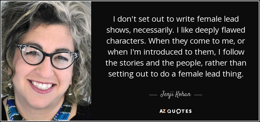 I don't set out to write female lead shows, necessarily. I like deeply flawed characters. When they come to me, or when I'm introduced to them, I follow the stories and the people, rather than setting out to do a female lead thing. - Jenji Kohan