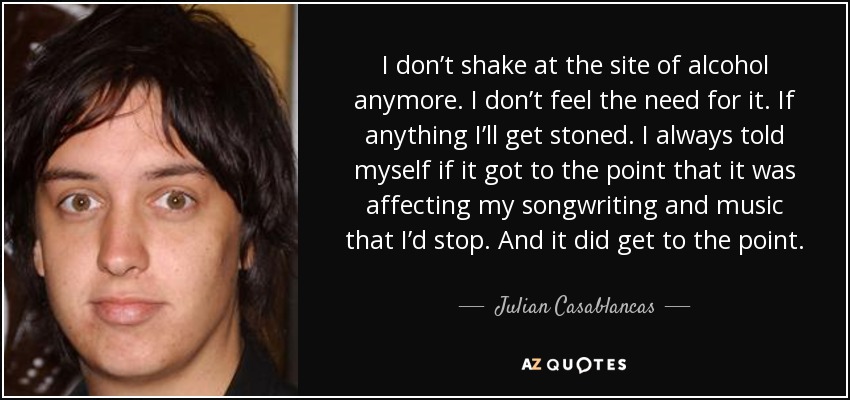I don’t shake at the site of alcohol anymore. I don’t feel the need for it. If anything I’ll get stoned. I always told myself if it got to the point that it was affecting my songwriting and music that I’d stop. And it did get to the point. - Julian Casablancas