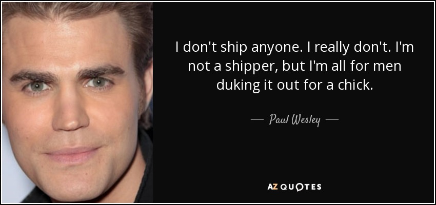 I don't ship anyone. I really don't. I'm not a shipper, but I'm all for men duking it out for a chick. - Paul Wesley