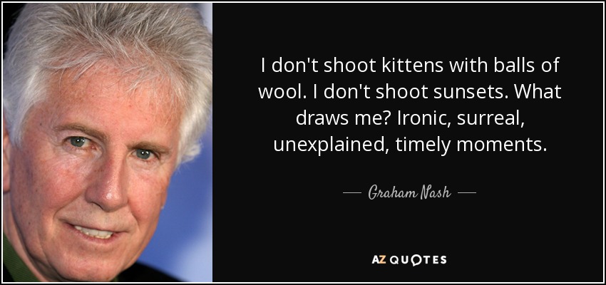 I don't shoot kittens with balls of wool. I don't shoot sunsets. What draws me? Ironic, surreal, unexplained, timely moments. - Graham Nash