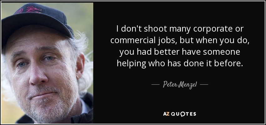 I don't shoot many corporate or commercial jobs, but when you do, you had better have someone helping who has done it before. - Peter Menzel