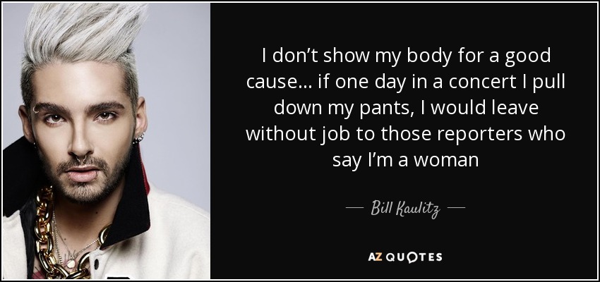 I don’t show my body for a good cause... if one day in a concert I pull down my pants, I would leave without job to those reporters who say I’m a woman - Bill Kaulitz