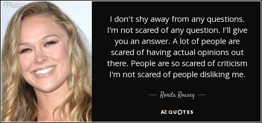 I don't shy away from any questions. I'm not scared of any question. I'll give you an answer. A lot of people are scared of having actual opinions out there. People are so scared of criticism I'm not scared of people disliking me. - Ronda Rousey