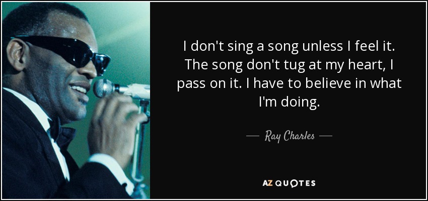 I don't sing a song unless I feel it. The song don't tug at my heart, I pass on it. I have to believe in what I'm doing. - Ray Charles