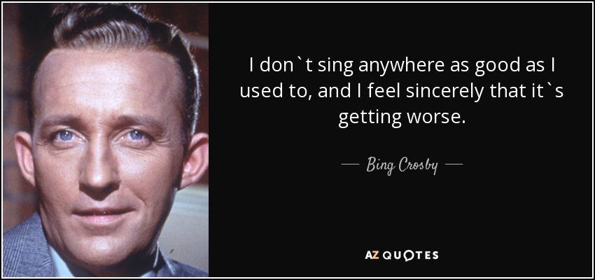 I don`t sing anywhere as good as I used to, and I feel sincerely that it`s getting worse. - Bing Crosby