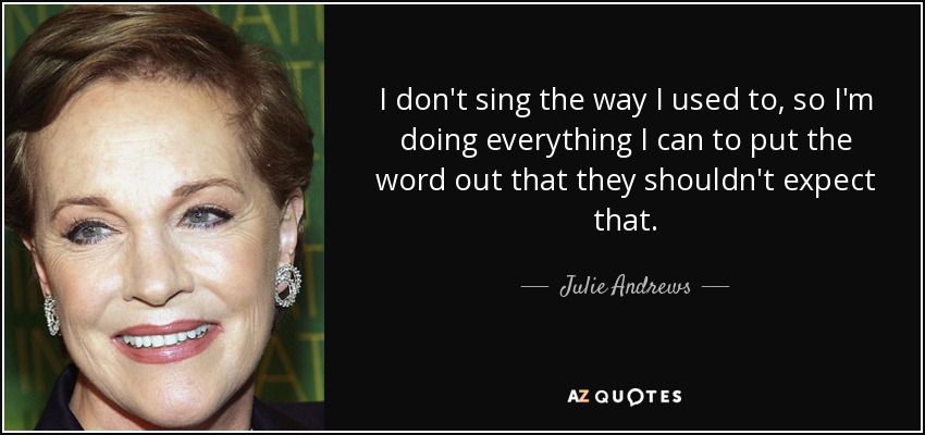 I don't sing the way I used to, so I'm doing everything I can to put the word out that they shouldn't expect that. - Julie Andrews
