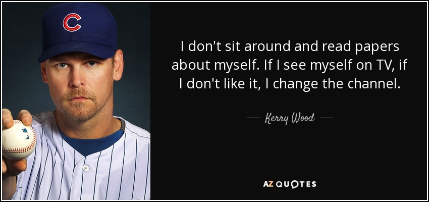 I don't sit around and read papers about myself. If I see myself on TV, if I don't like it, I change the channel. - Kerry Wood