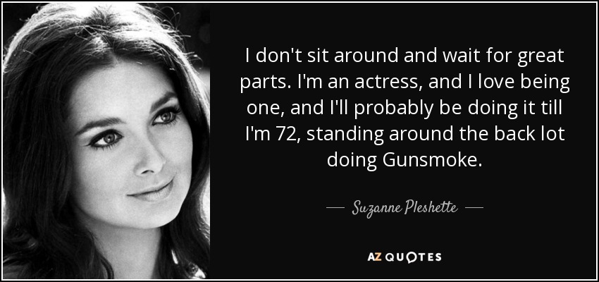 I don't sit around and wait for great parts. I'm an actress, and I love being one, and I'll probably be doing it till I'm 72, standing around the back lot doing Gunsmoke. - Suzanne Pleshette