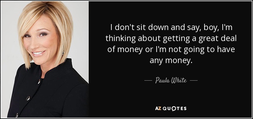 I don't sit down and say, boy, I'm thinking about getting a great deal of money or I'm not going to have any money. - Paula White