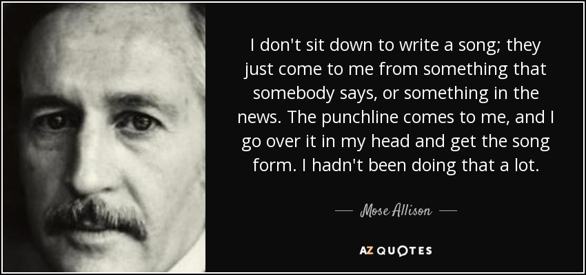 I don't sit down to write a song; they just come to me from something that somebody says, or something in the news. The punchline comes to me, and I go over it in my head and get the song form. I hadn't been doing that a lot. - Mose Allison