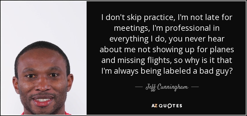 I don't skip practice, I'm not late for meetings, I'm professional in everything I do, you never hear about me not showing up for planes and missing flights, so why is it that I'm always being labeled a bad guy? - Jeff Cunningham