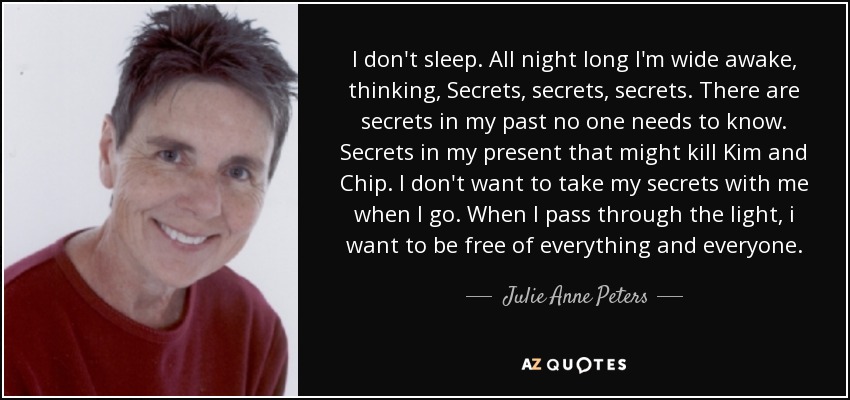 I don't sleep. All night long I'm wide awake, thinking, Secrets, secrets, secrets. There are secrets in my past no one needs to know. Secrets in my present that might kill Kim and Chip. I don't want to take my secrets with me when I go. When I pass through the light, i want to be free of everything and everyone. - Julie Anne Peters