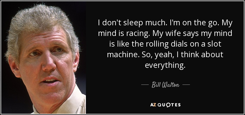 I don't sleep much. I'm on the go. My mind is racing. My wife says my mind is like the rolling dials on a slot machine. So, yeah, I think about everything. - Bill Walton