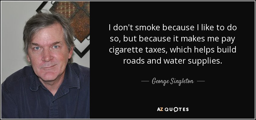 I don't smoke because I like to do so, but because it makes me pay cigarette taxes, which helps build roads and water supplies. - George Singleton
