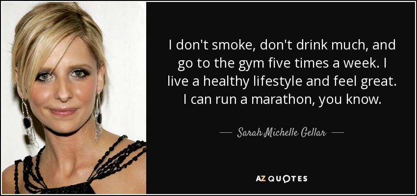 I don't smoke, don't drink much, and go to the gym five times a week. I live a healthy lifestyle and feel great. I can run a marathon, you know. - Sarah Michelle Gellar
