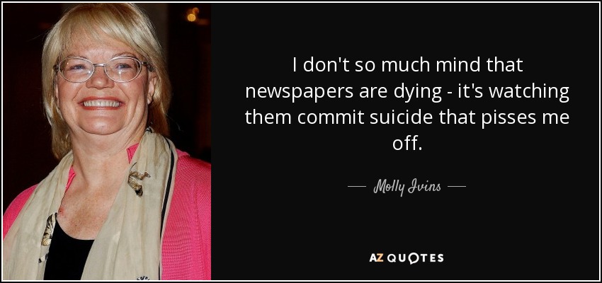 I don't so much mind that newspapers are dying - it's watching them commit suicide that pisses me off. - Molly Ivins