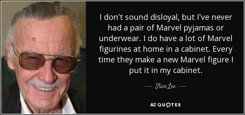 I don't sound disloyal, but I've never had a pair of Marvel pyjamas or underwear. I do have a lot of Marvel figurines at home in a cabinet. Every time they make a new Marvel figure I put it in my cabinet. - Stan Lee