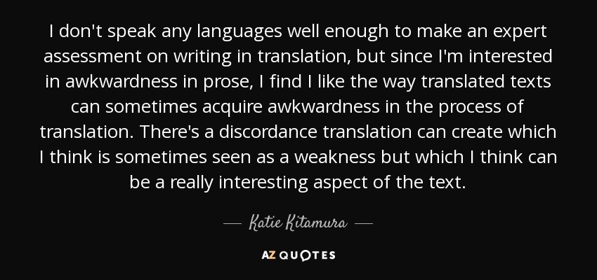 I don't speak any languages well enough to make an expert assessment on writing in translation, but since I'm interested in awkwardness in prose, I find I like the way translated texts can sometimes acquire awkwardness in the process of translation. There's a discordance translation can create which I think is sometimes seen as a weakness but which I think can be a really interesting aspect of the text. - Katie Kitamura