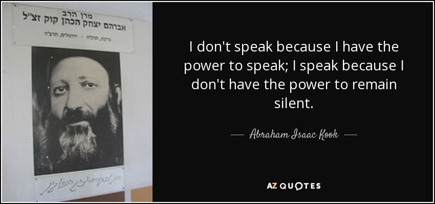 I don't speak because I have the power to speak; I speak because I don't have the power to remain silent. - Abraham Isaac Kook