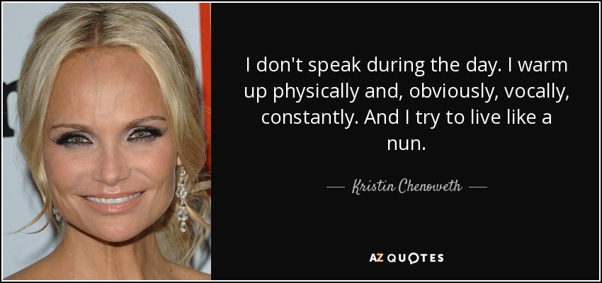 I don't speak during the day. I warm up physically and, obviously, vocally, constantly. And I try to live like a nun. - Kristin Chenoweth