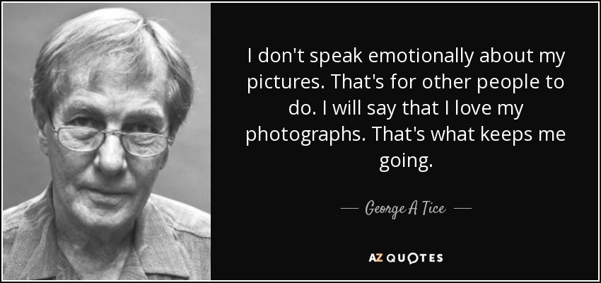 I don't speak emotionally about my pictures. That's for other people to do. I will say that I love my photographs. That's what keeps me going. - George A Tice