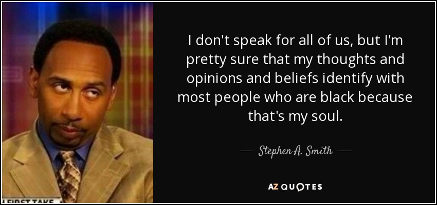 I don't speak for all of us, but I'm pretty sure that my thoughts and opinions and beliefs identify with most people who are black because that's my soul. - Stephen A. Smith