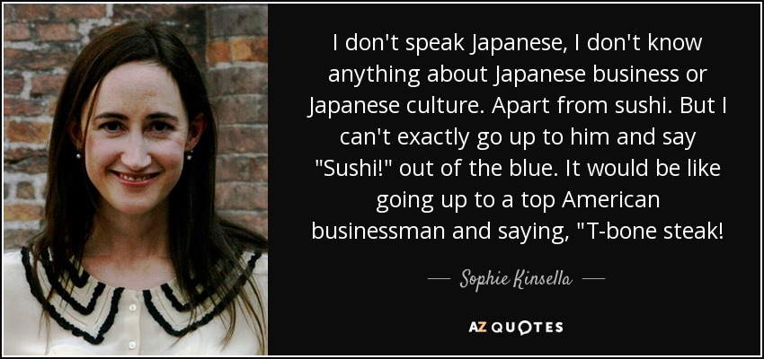 I don't speak Japanese, I don't know anything about Japanese business or Japanese culture. Apart from sushi. But I can't exactly go up to him and say 