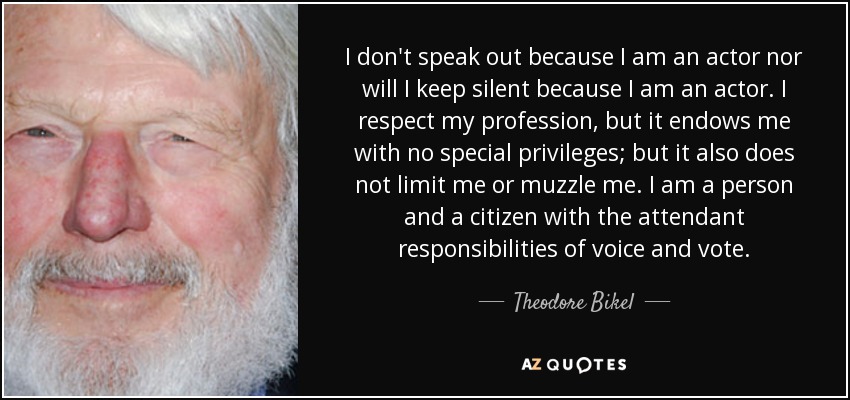 I don't speak out because I am an actor nor will I keep silent because I am an actor. I respect my profession, but it endows me with no special privileges; but it also does not limit me or muzzle me. I am a person and a citizen with the attendant responsibilities of voice and vote. - Theodore Bikel