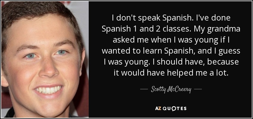 I don't speak Spanish. I've done Spanish 1 and 2 classes. My grandma asked me when I was young if I wanted to learn Spanish, and I guess I was young. I should have, because it would have helped me a lot. - Scotty McCreery