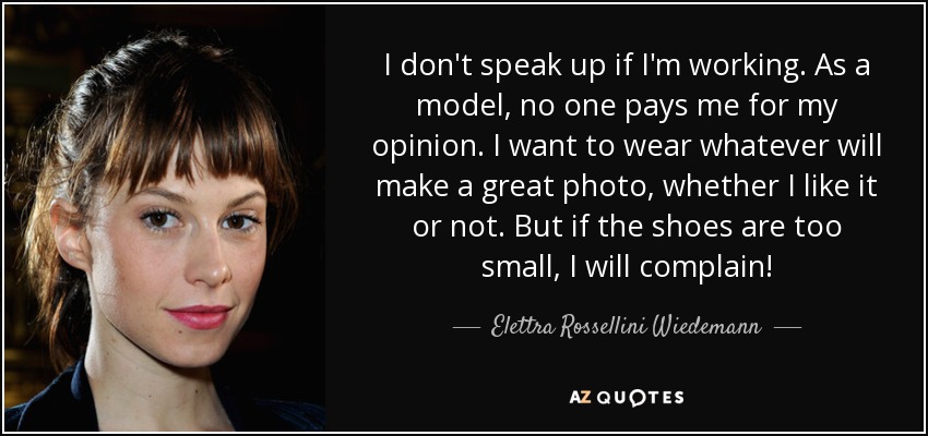 I don't speak up if I'm working. As a model, no one pays me for my opinion. I want to wear whatever will make a great photo, whether I like it or not. But if the shoes are too small, I will complain! - Elettra Rossellini Wiedemann