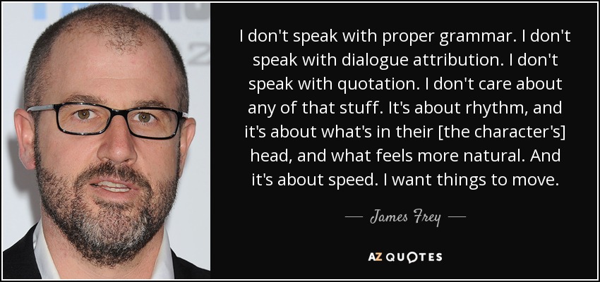 I don't speak with proper grammar. I don't speak with dialogue attribution. I don't speak with quotation. I don't care about any of that stuff. It's about rhythm, and it's about what's in their [the character's] head, and what feels more natural. And it's about speed. I want things to move. - James Frey