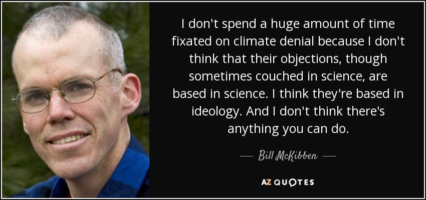 I don't spend a huge amount of time fixated on climate denial because I don't think that their objections, though sometimes couched in science, are based in science. I think they're based in ideology. And I don't think there's anything you can do. - Bill McKibben