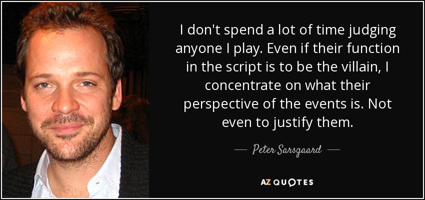 I don't spend a lot of time judging anyone I play. Even if their function in the script is to be the villain, I concentrate on what their perspective of the events is. Not even to justify them. - Peter Sarsgaard