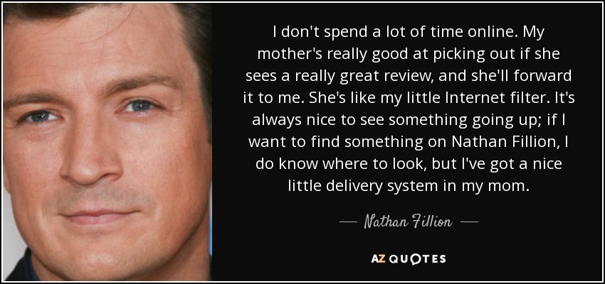 I don't spend a lot of time online. My mother's really good at picking out if she sees a really great review, and she'll forward it to me. She's like my little Internet filter. It's always nice to see something going up; if I want to find something on Nathan Fillion, I do know where to look, but I've got a nice little delivery system in my mom. - Nathan Fillion