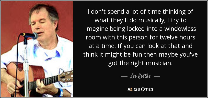 I don't spend a lot of time thinking of what they'll do musically, I try to imagine being locked into a windowless room with this person for twelve hours at a time. If you can look at that and think it might be fun then maybe you've got the right musician. - Leo Kottke