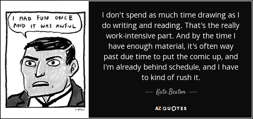 I don't spend as much time drawing as I do writing and reading. That's the really work-intensive part. And by the time I have enough material, it's often way past due time to put the comic up, and I'm already behind schedule, and I have to kind of rush it. - Kate Beaton