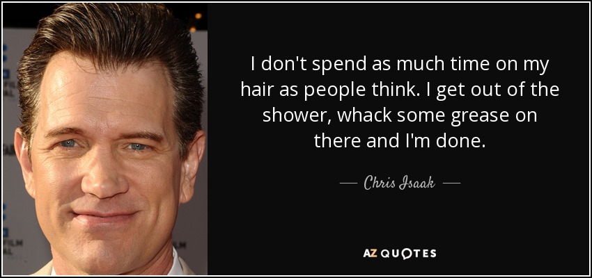 I don't spend as much time on my hair as people think. I get out of the shower, whack some grease on there and I'm done. - Chris Isaak