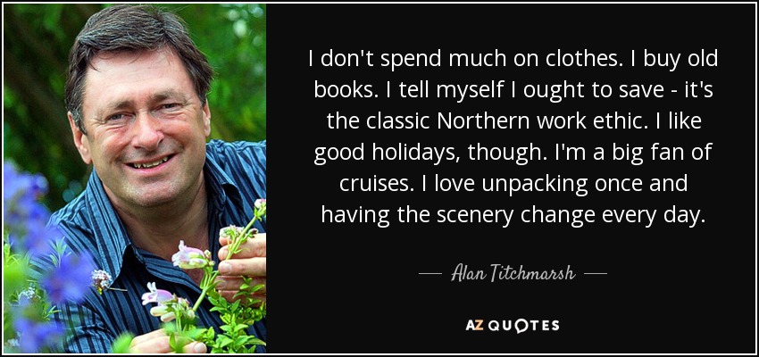 I don't spend much on clothes. I buy old books. I tell myself I ought to save - it's the classic Northern work ethic. I like good holidays, though. I'm a big fan of cruises. I love unpacking once and having the scenery change every day. - Alan Titchmarsh