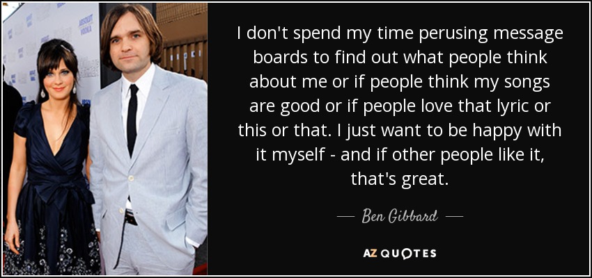 I don't spend my time perusing message boards to find out what people think about me or if people think my songs are good or if people love that lyric or this or that. I just want to be happy with it myself - and if other people like it, that's great. - Ben Gibbard