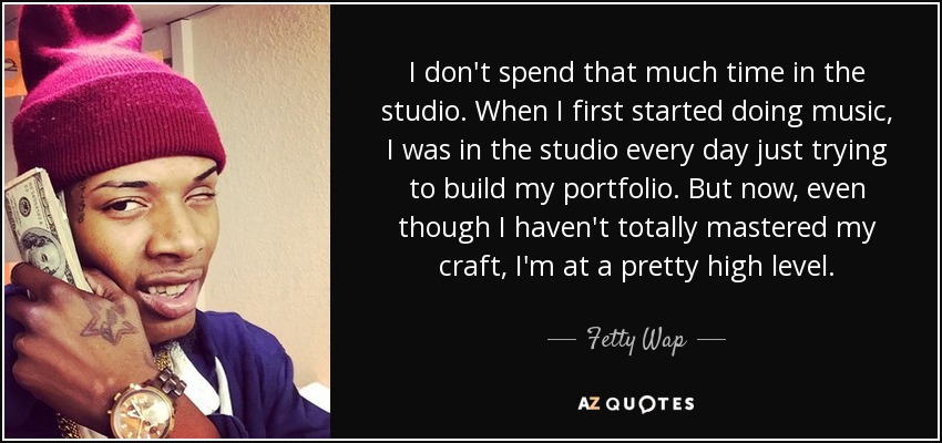 I don't spend that much time in the studio. When I first started doing music, I was in the studio every day just trying to build my portfolio. But now, even though I haven't totally mastered my craft, I'm at a pretty high level. - Fetty Wap