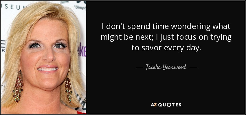 I don't spend time wondering what might be next; I just focus on trying to savor every day. - Trisha Yearwood