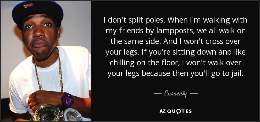 I don't split poles. When I'm walking with my friends by lampposts, we all walk on the same side. And I won't cross over your legs. If you're sitting down and like chilling on the floor, I won't walk over your legs because then you'll go to jail. - Curren$y