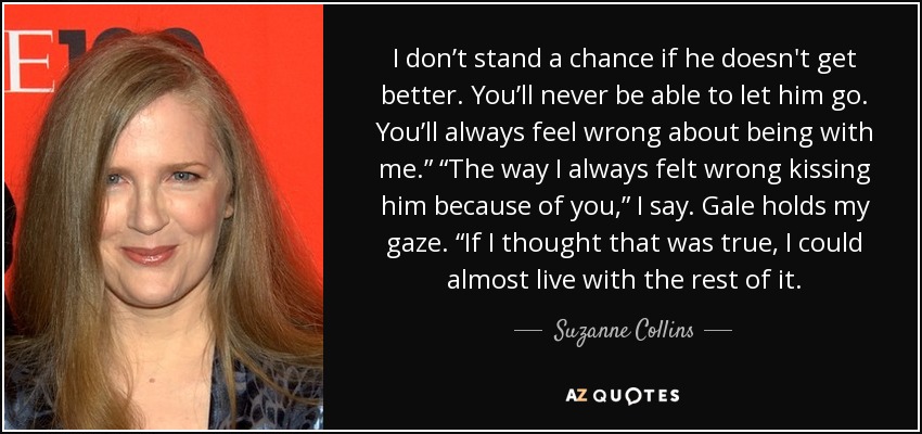 I don’t stand a chance if he doesn't get better. You’ll never be able to let him go. You’ll always feel wrong about being with me.” “The way I always felt wrong kissing him because of you,” I say. Gale holds my gaze. “If I thought that was true, I could almost live with the rest of it. - Suzanne Collins