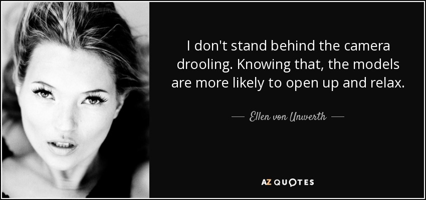I don't stand behind the camera drooling. Knowing that, the models are more likely to open up and relax. - Ellen von Unwerth