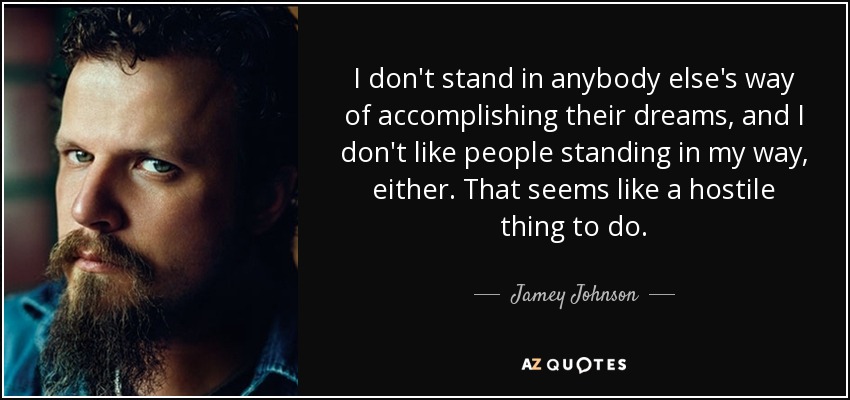 I don't stand in anybody else's way of accomplishing their dreams, and I don't like people standing in my way, either. That seems like a hostile thing to do. - Jamey Johnson