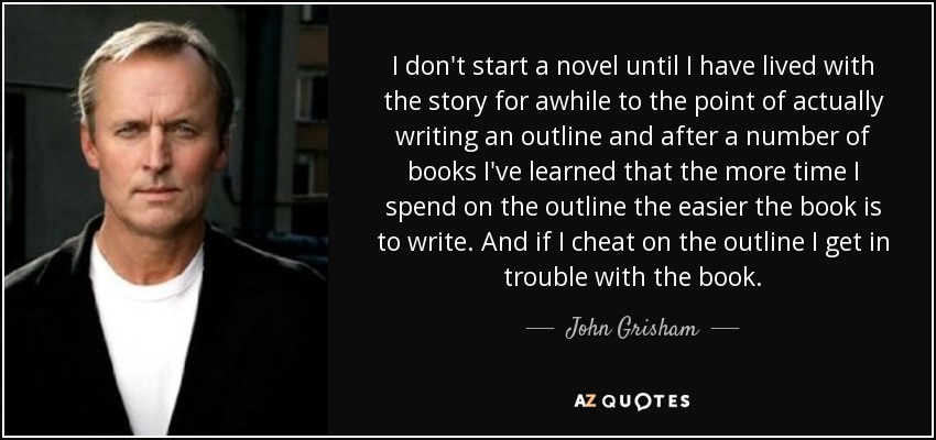 I don't start a novel until I have lived with the story for awhile to the point of actually writing an outline and after a number of books I've learned that the more time I spend on the outline the easier the book is to write. And if I cheat on the outline I get in trouble with the book. - John Grisham