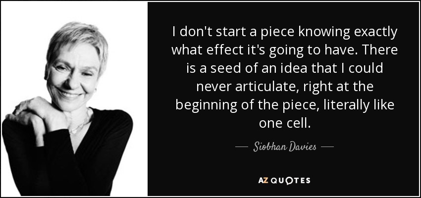 I don't start a piece knowing exactly what effect it's going to have. There is a seed of an idea that I could never articulate, right at the beginning of the piece, literally like one cell. - Siobhan Davies
