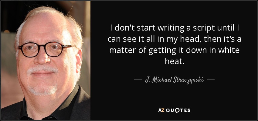 I don't start writing a script until I can see it all in my head, then it's a matter of getting it down in white heat. - J. Michael Straczynski