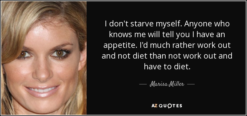 I don't starve myself. Anyone who knows me will tell you I have an appetite. I'd much rather work out and not diet than not work out and have to diet. - Marisa Miller